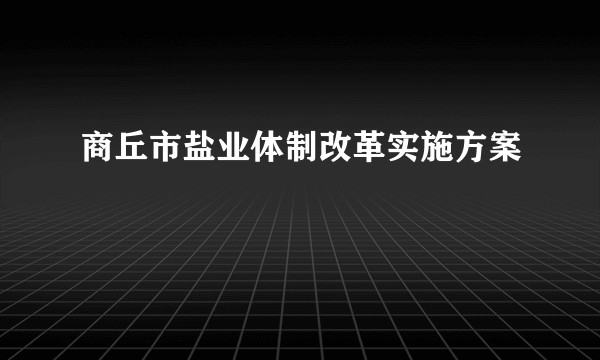 商丘市盐业体制改革实施方案