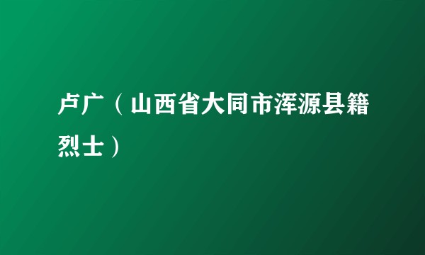 卢广（山西省大同市浑源县籍烈士）