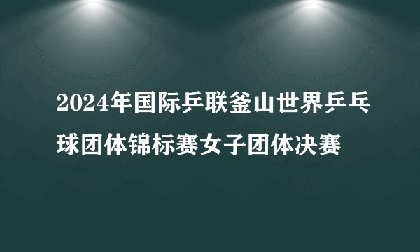 2024年国际乒联釜山世界乒乓球团体锦标赛女子团体决赛