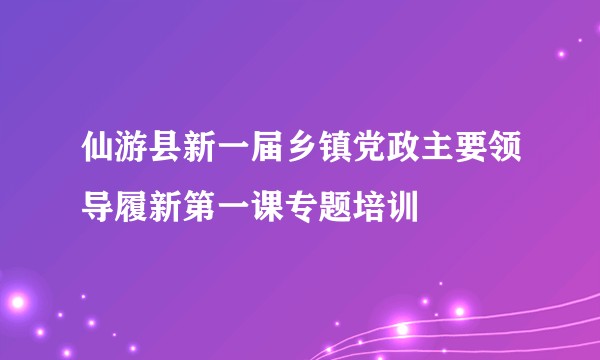 仙游县新一届乡镇党政主要领导履新第一课专题培训