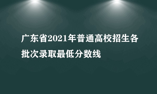 广东省2021年普通高校招生各批次录取最低分数线