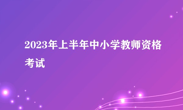 2023年上半年中小学教师资格考试