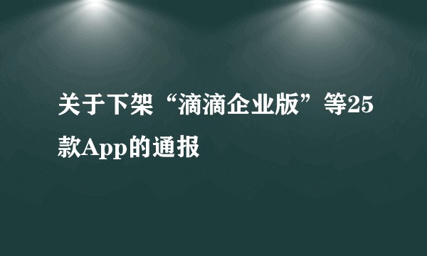 关于下架“滴滴企业版”等25款App的通报