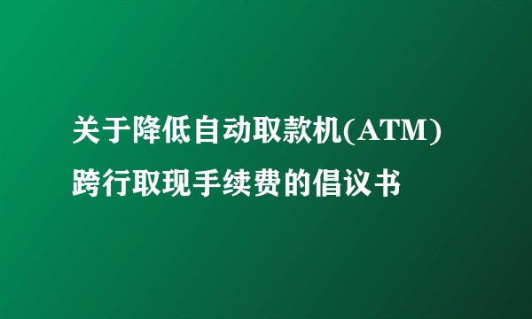关于降低自动取款机(ATM)跨行取现手续费的倡议书