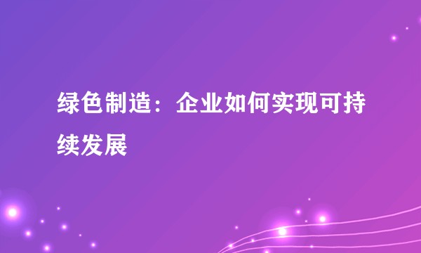 绿色制造：企业如何实现可持续发展