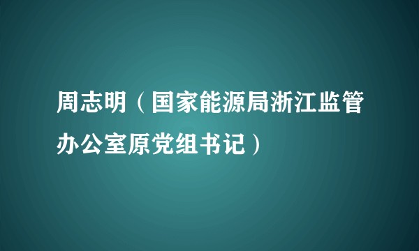 周志明（国家能源局浙江监管办公室原党组书记）