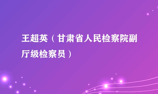王超英（甘肃省人民检察院副厅级检察员）
