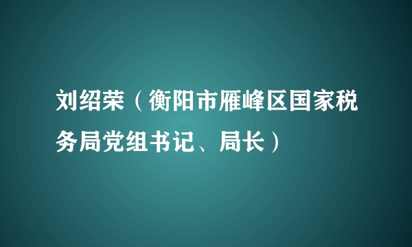 刘绍荣（衡阳市雁峰区国家税务局党组书记、局长）