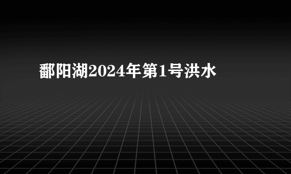 鄱阳湖2024年第1号洪水
