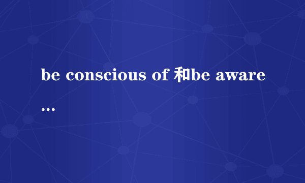 be conscious of 和be aware of 有什么区别吗