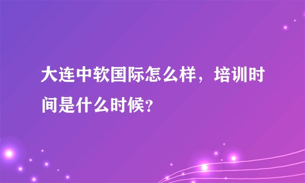 大连中软国际怎么样，培训时间是什么时候？