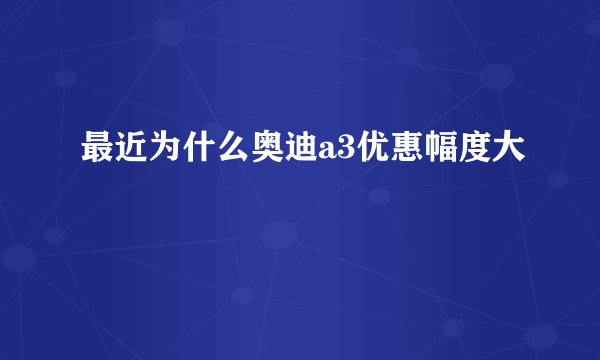 最近为什么奥迪a3优惠幅度大