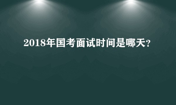 2018年国考面试时间是哪天？