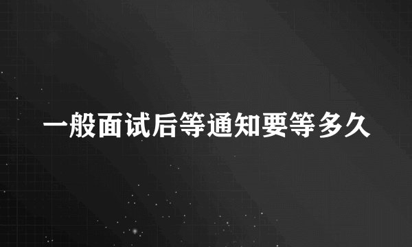 一般面试后等通知要等多久