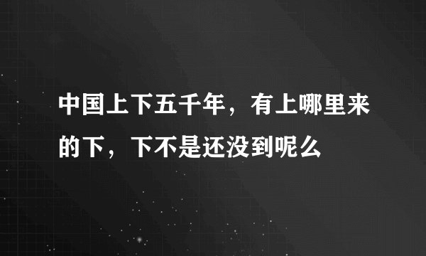 中国上下五千年，有上哪里来的下，下不是还没到呢么