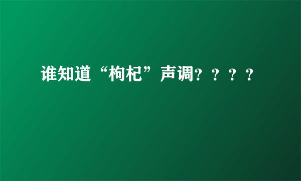 谁知道“枸杞”声调？？？？
