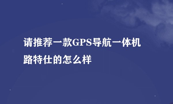 请推荐一款GPS导航一体机 路特仕的怎么样