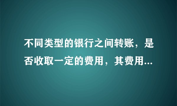 不同类型的银行之间转账，是否收取一定的费用，其费用有标准规定吗？