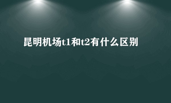 昆明机场t1和t2有什么区别
