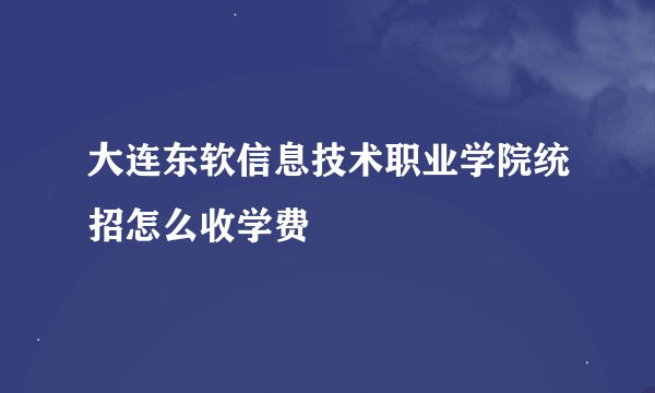 大连东软信息技术职业学院统招怎么收学费
