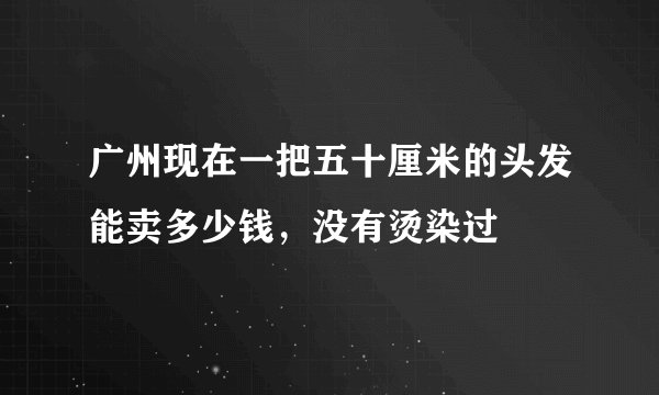 广州现在一把五十厘米的头发能卖多少钱，没有烫染过