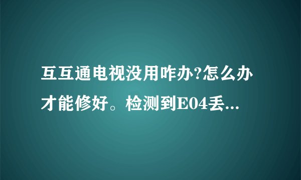 互互通电视没用咋办?怎么办才能修好。检测到E04丢失,是怎么回事？
