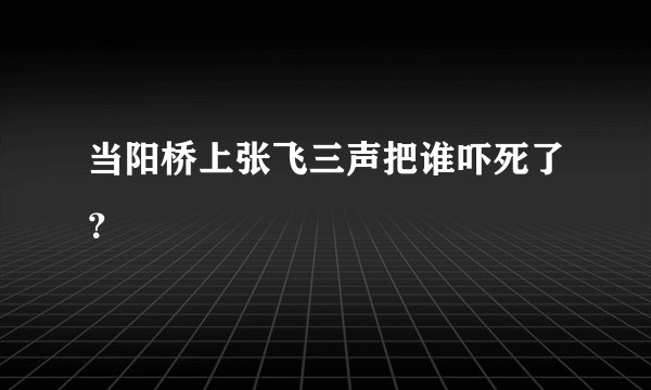 当阳桥上张飞三声把谁吓死了？