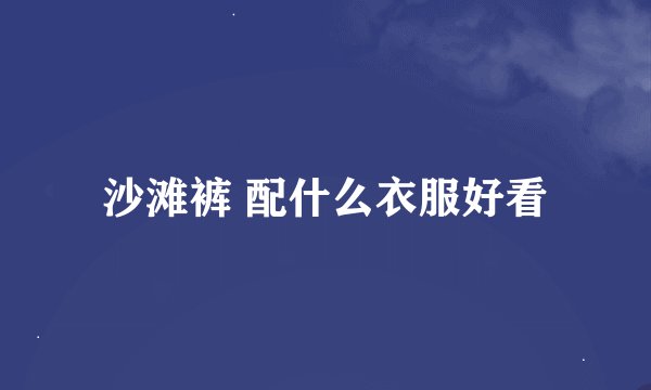 沙滩裤 配什么衣服好看
