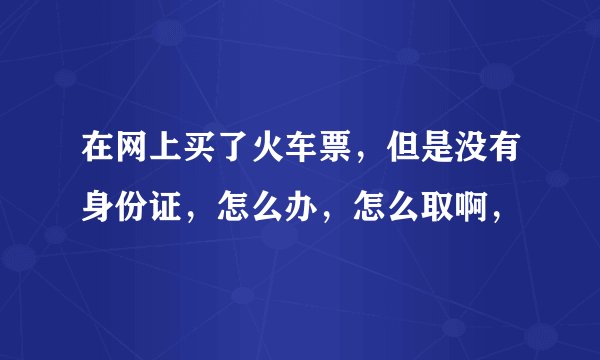 在网上买了火车票，但是没有身份证，怎么办，怎么取啊，