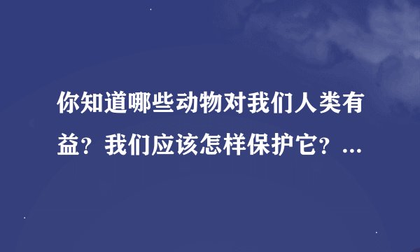 你知道哪些动物对我们人类有益？我们应该怎样保护它？清你写一写
