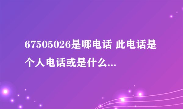 67505026是哪电话 此电话是个人电话或是什么单位的电话呢