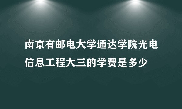 南京有邮电大学通达学院光电信息工程大三的学费是多少