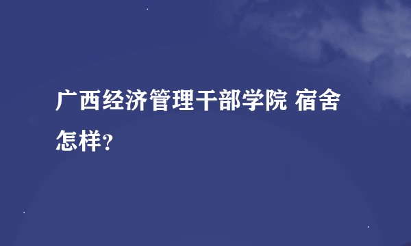 广西经济管理干部学院 宿舍怎样？