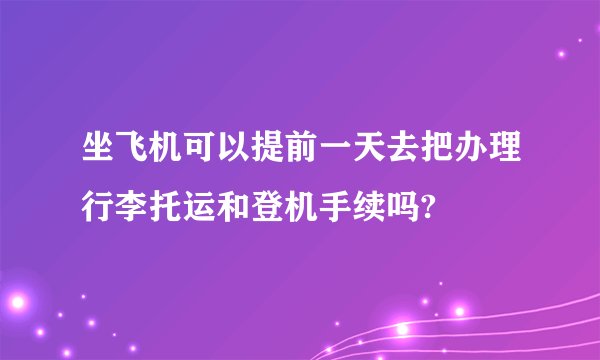 坐飞机可以提前一天去把办理行李托运和登机手续吗?