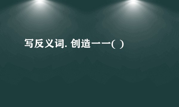写反义词. 创造一一( )