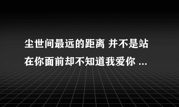 尘世间最远的距离 并不是站在你面前却不知道我爱你 而是...