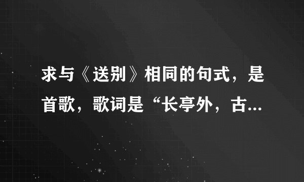 求与《送别》相同的句式，是首歌，歌词是“长亭外，古道边，芳草碧连天。。。。。。”急！！！！！！！！！