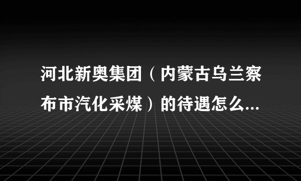 河北新奥集团（内蒙古乌兰察布市汽化采煤）的待遇怎么样及具体情况如何？谢谢！