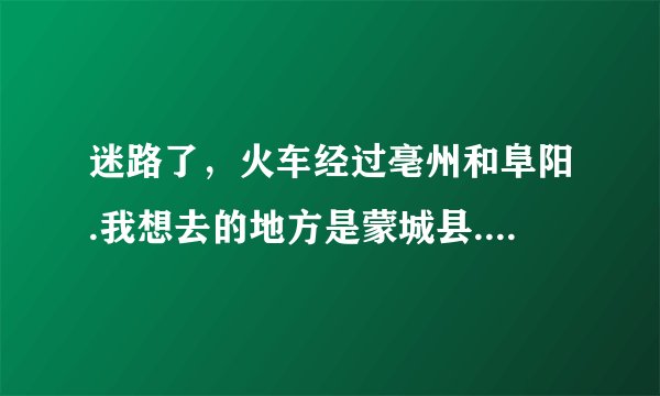 迷路了，火车经过亳州和阜阳.我想去的地方是蒙城县.从亳州到蒙成近还是从阜阳近