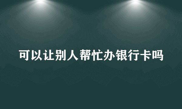 可以让别人帮忙办银行卡吗