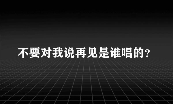 不要对我说再见是谁唱的？