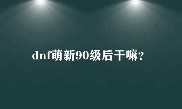dnf萌新90级后干嘛？