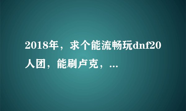 2018年，求个能流畅玩dnf20人团，能刷卢克，3000元以下,就一个主机配置