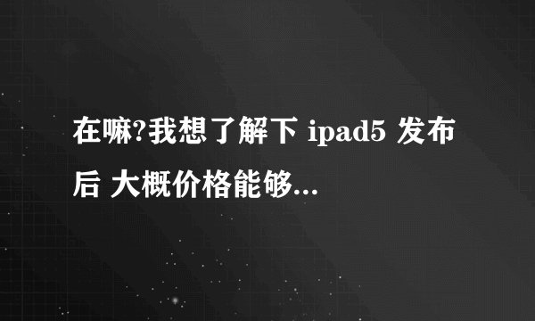 在嘛?我想了解下 ipad5 发布后 大概价格能够去到多少左右?