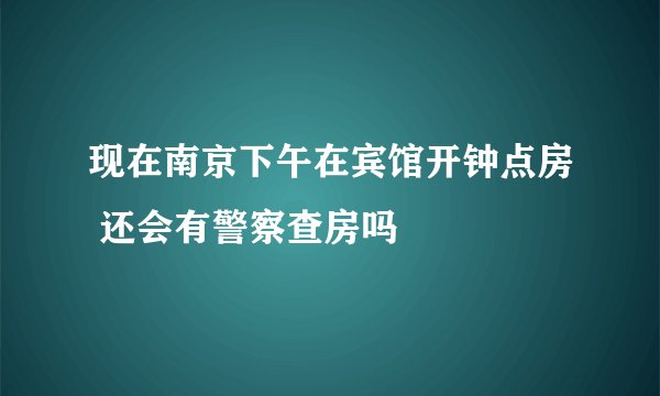 现在南京下午在宾馆开钟点房 还会有警察查房吗