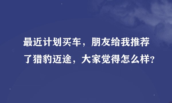 最近计划买车，朋友给我推荐了猎豹迈途，大家觉得怎么样？