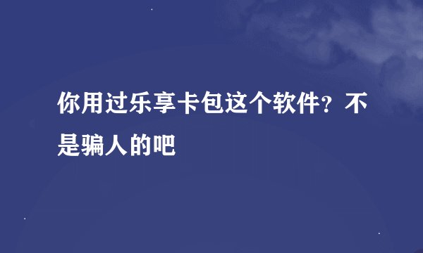 你用过乐享卡包这个软件？不是骗人的吧