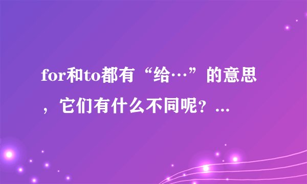 for和to都有“给…”的意思，它们有什么不同呢？请给出具体一点的用法，附例更好！