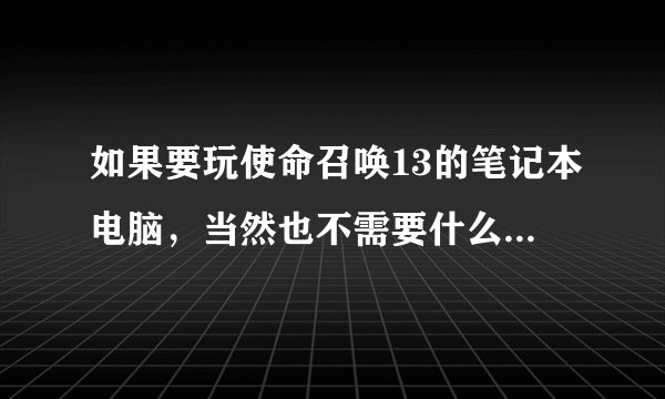 如果要玩使命召唤13的笔记本电脑，当然也不需要什么完美运行，只要能流畅运行就好（最好详细点）！