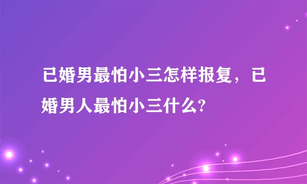 已婚男最怕小三怎样报复,已婚男人最怕小三什么?